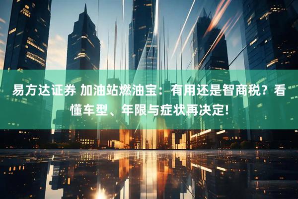 易方达证券 加油站燃油宝：有用还是智商税？看懂车型、年限与症状再决定!