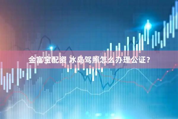 金富宝配资 冰岛驾照怎么办理公证？