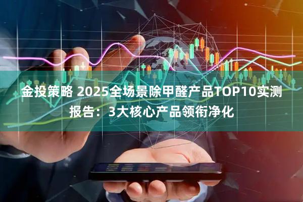 金投策略 2025全场景除甲醛产品TOP10实测报告：3大核心产品领衔净化