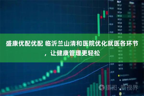 盛康优配优配 临沂兰山清和医院优化就医各环节，让健康管理更轻松