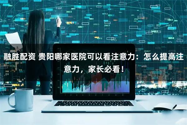 融胜配资 贵阳哪家医院可以看注意力：怎么提高注意力，家长必看！