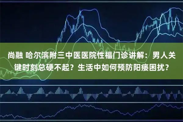 尚融 哈尔滨附三中医医院性福门诊讲解：男人关键时刻总硬不起？生活中如何预防阳痿困扰？
