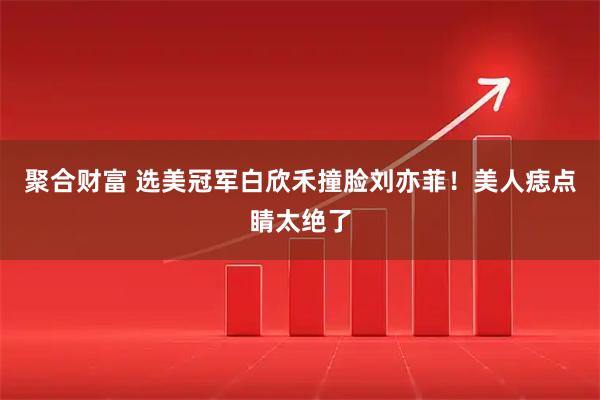 聚合财富 选美冠军白欣禾撞脸刘亦菲！美人痣点睛太绝了