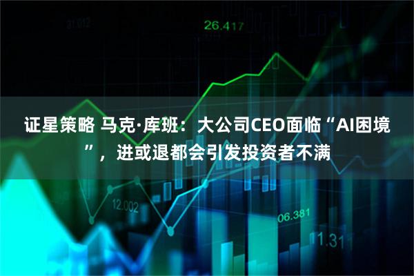 证星策略 马克·库班：大公司CEO面临“AI困境”，进或退都会引发投资者不满