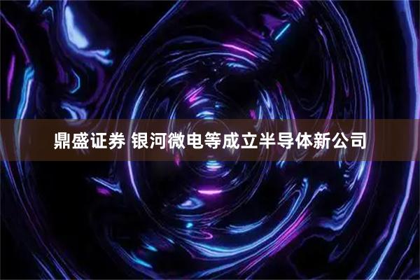 鼎盛证券 银河微电等成立半导体新公司