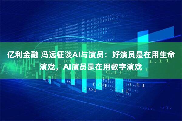亿利金融 冯远征谈AI与演员：好演员是在用生命演戏，AI演员是在用数字演戏