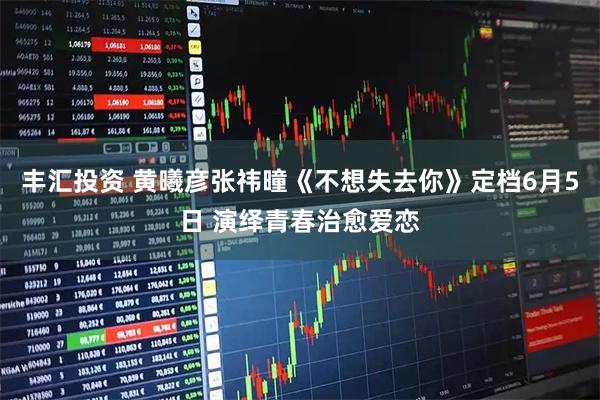 丰汇投资 黄曦彦张祎曈《不想失去你》定档6月5日 演绎青春治愈爱恋