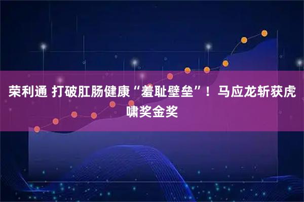 荣利通 打破肛肠健康“羞耻壁垒”！马应龙斩获虎啸奖金奖