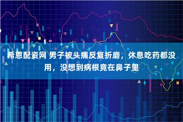 希恩配资网 男子被头痛反复折磨，休息吃药都没用，没想到病根竟在鼻子里