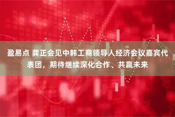 盈易点 龚正会见中韩工商领导人经济会议嘉宾代表团，期待继续深化合作、共赢未来