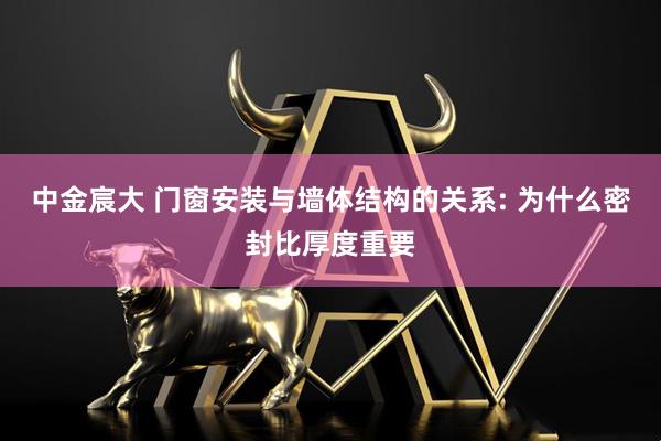 中金宸大 门窗安装与墙体结构的关系: 为什么密封比厚度重要
