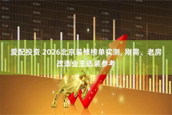 爱配投资 2026北京装修榜单实测, 刚需、老房改造业主选装参考