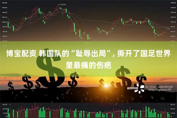 博宝配资 韩国队的“耻辱出局”, 撕开了国足世界里最痛的伤疤