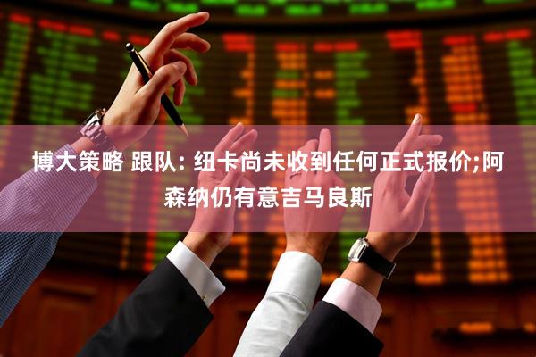 博大策略 跟队: 纽卡尚未收到任何正式报价;阿森纳仍有意吉马良斯