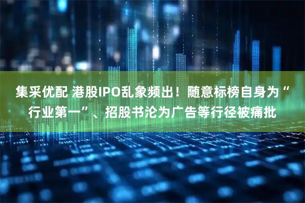 集采优配 港股IPO乱象频出！随意标榜自身为“行业第一”、招股书沦为广告等行径被痛批