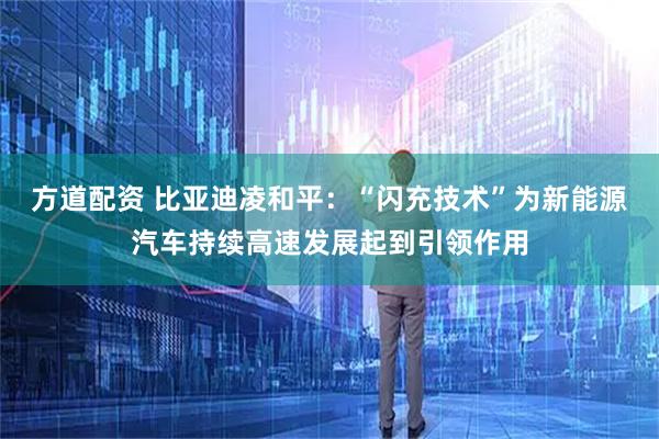 方道配资 比亚迪凌和平：“闪充技术”为新能源汽车持续高速发展起到引领作用