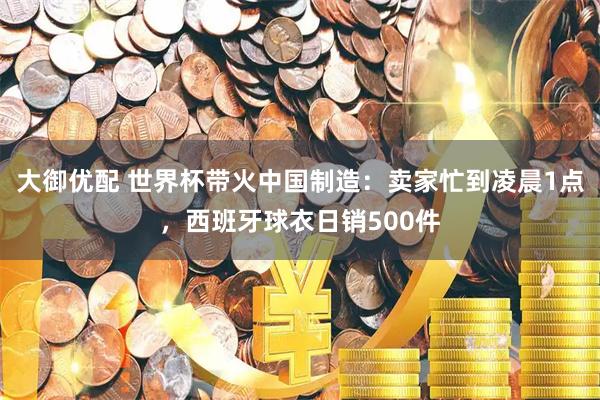 大御优配 世界杯带火中国制造：卖家忙到凌晨1点，西班牙球衣日销500件