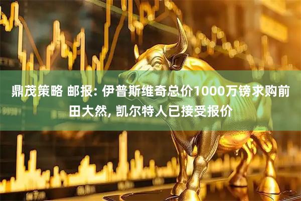 鼎茂策略 邮报: 伊普斯维奇总价1000万镑求购前田大然, 凯尔特人已接受报价
