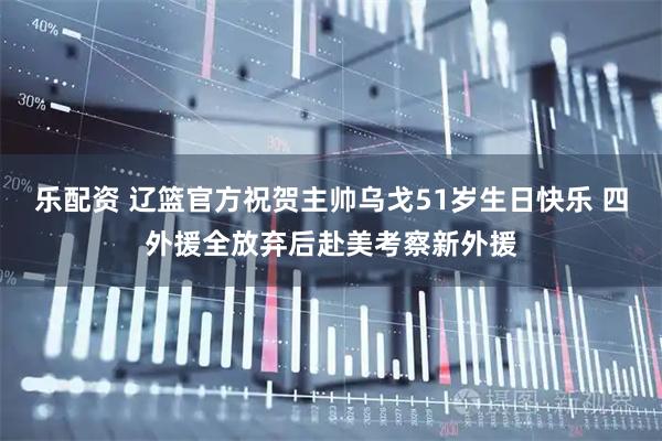 乐配资 辽篮官方祝贺主帅乌戈51岁生日快乐 四外援全放弃后赴美考察新外援