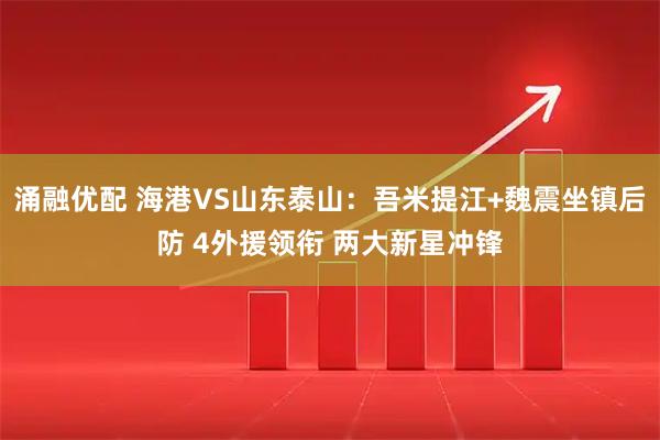 涌融优配 海港VS山东泰山：吾米提江+魏震坐镇后防 4外援领衔 两大新星冲锋