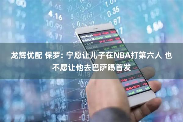 龙辉优配 保罗: 宁愿让儿子在NBA打第六人 也不愿让他去巴萨踢首发