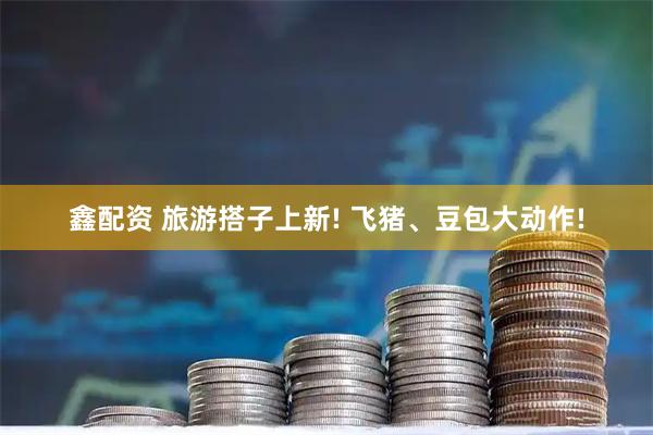 鑫配资 旅游搭子上新! 飞猪、豆包大动作!