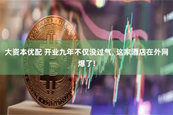 大资本优配 开业九年不仅没过气, 这家酒店在外网爆了!