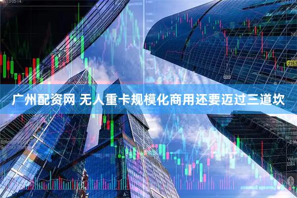 广州配资网 无人重卡规模化商用还要迈过三道坎